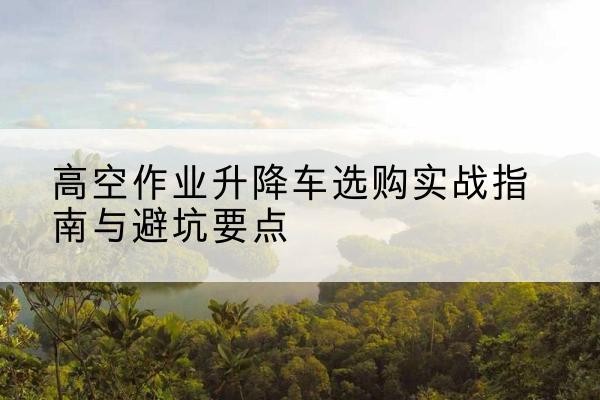 吴江升降车怎么选-高空作业升降车选购实战指南与避坑要点
