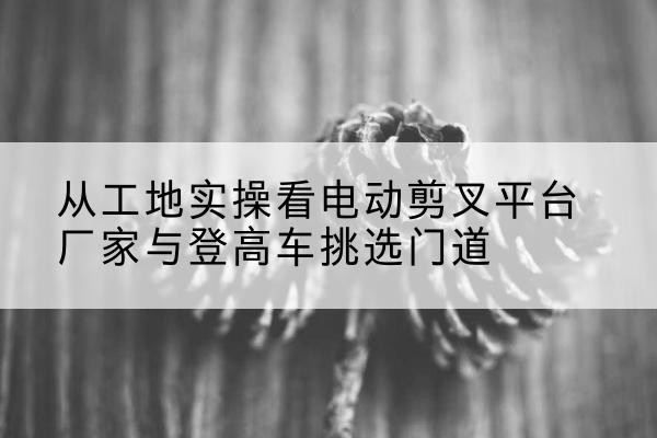 吴江电动剪叉升降平台厂家-从工地实操看电动剪叉平台厂家与登高车挑选门道