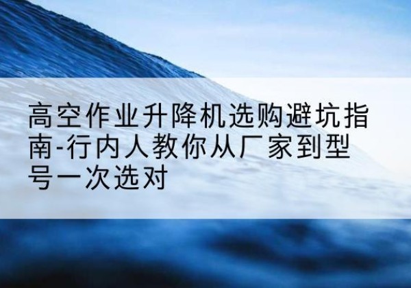 吴江升降平台厂家-高空作业升降机选购避坑指南-行内人教你从厂家到型号一次选对