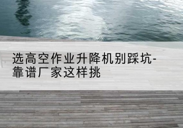吴江剪叉式升降机厂家-选高空作业升降机别踩坑-靠谱厂家这样挑