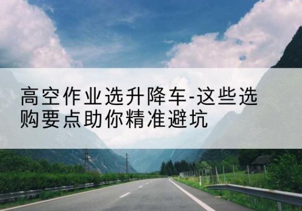 吴江升降车厂家-高空作业选升降车-这些选购要点助你*避坑