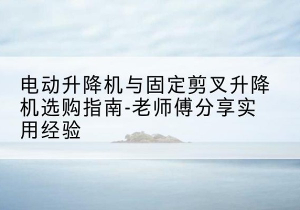 吴江电动升降机怎么选-电动升降机与固定剪叉升降机选购指南-老师傅分享实用经验