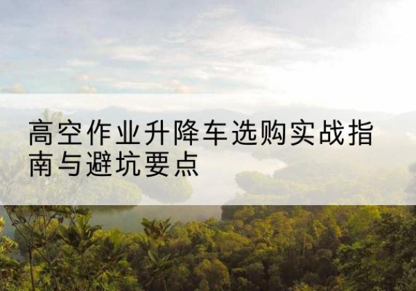 吴江升降车怎么选-高空作业升降车选购实战指南与避坑要点
