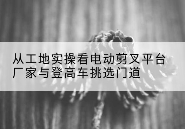吴江电动剪叉升降平台厂家-从工地实操看电动剪叉平台厂家与登高车挑选门道