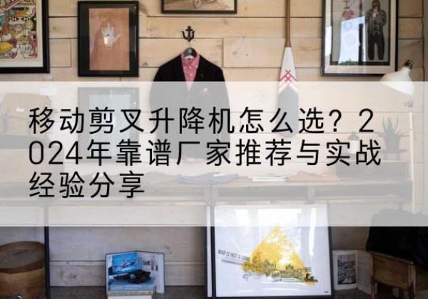 吴江升降平台厂家推荐-移动剪叉升降机怎么选？2024年靠谱厂家推荐与实战经验分享