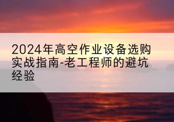 吴江高空作业升降机厂家推荐-2024年高空作业设备选购实战指南-老工程师的避坑经验